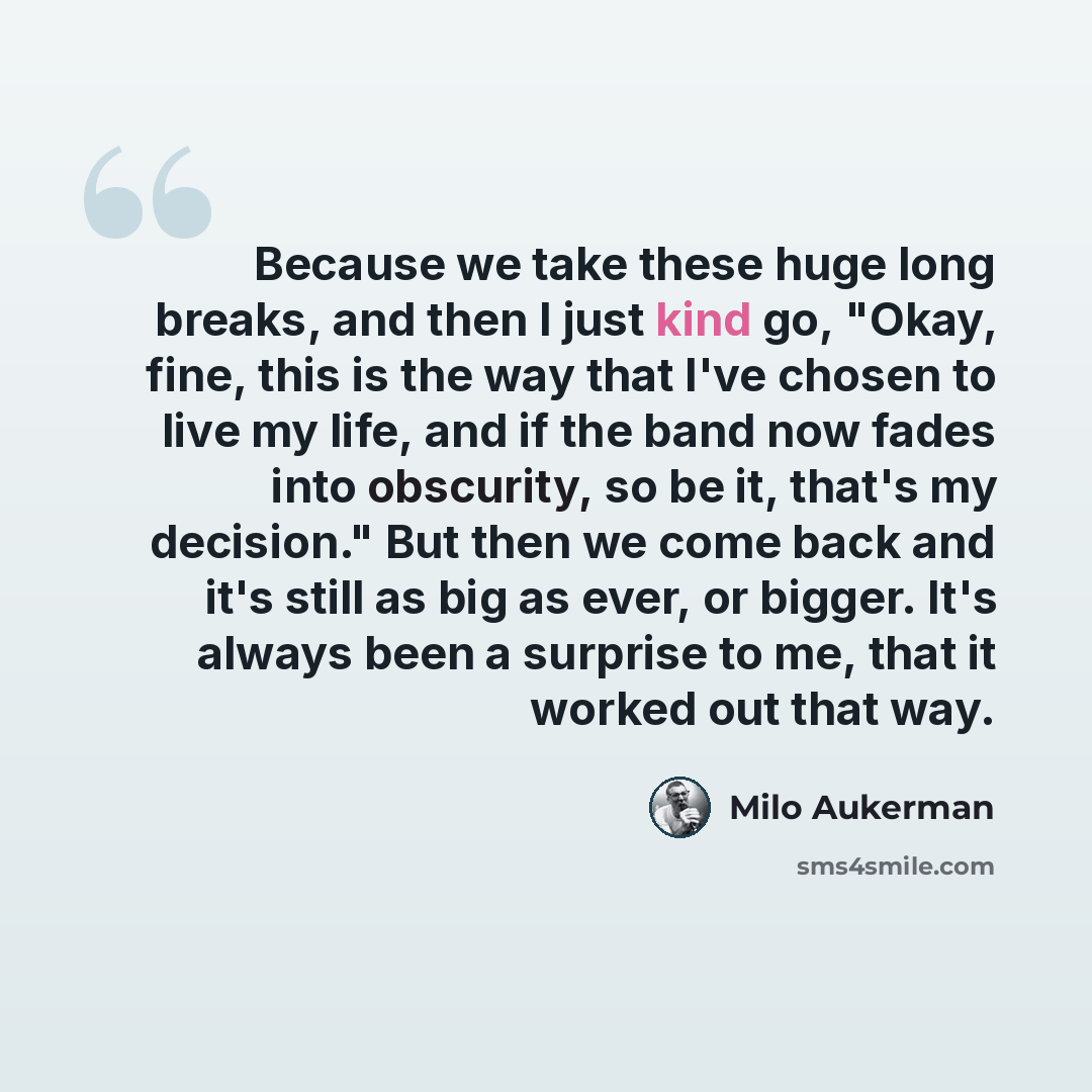 “Because we take these huge long breaks, and then I just kind go, "Okay, fine, this is the way that I've chosen to live my life, and if the band now fades into obscurity, so be it, that's my decision." But then we come back and it's still as big as ever, or bigger. It's always been a surprise to…” quote by Milo Aukerman