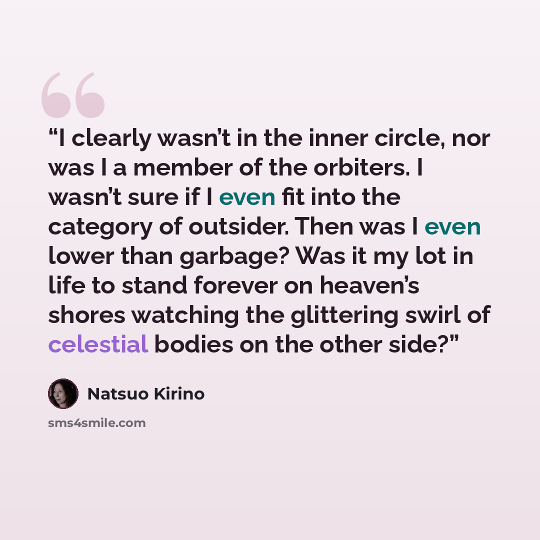 “I clearly wasn’t in the inner circle, nor was I a member of the orbiters. I wasn’t sure if I even fit into the category of outsider. Then was I even lower than garbage? Was it my lot in life to stand forever on heaven’s shores watching the glittering swirl of celestial bodies on the other side?” quote by Natsuo Kirino