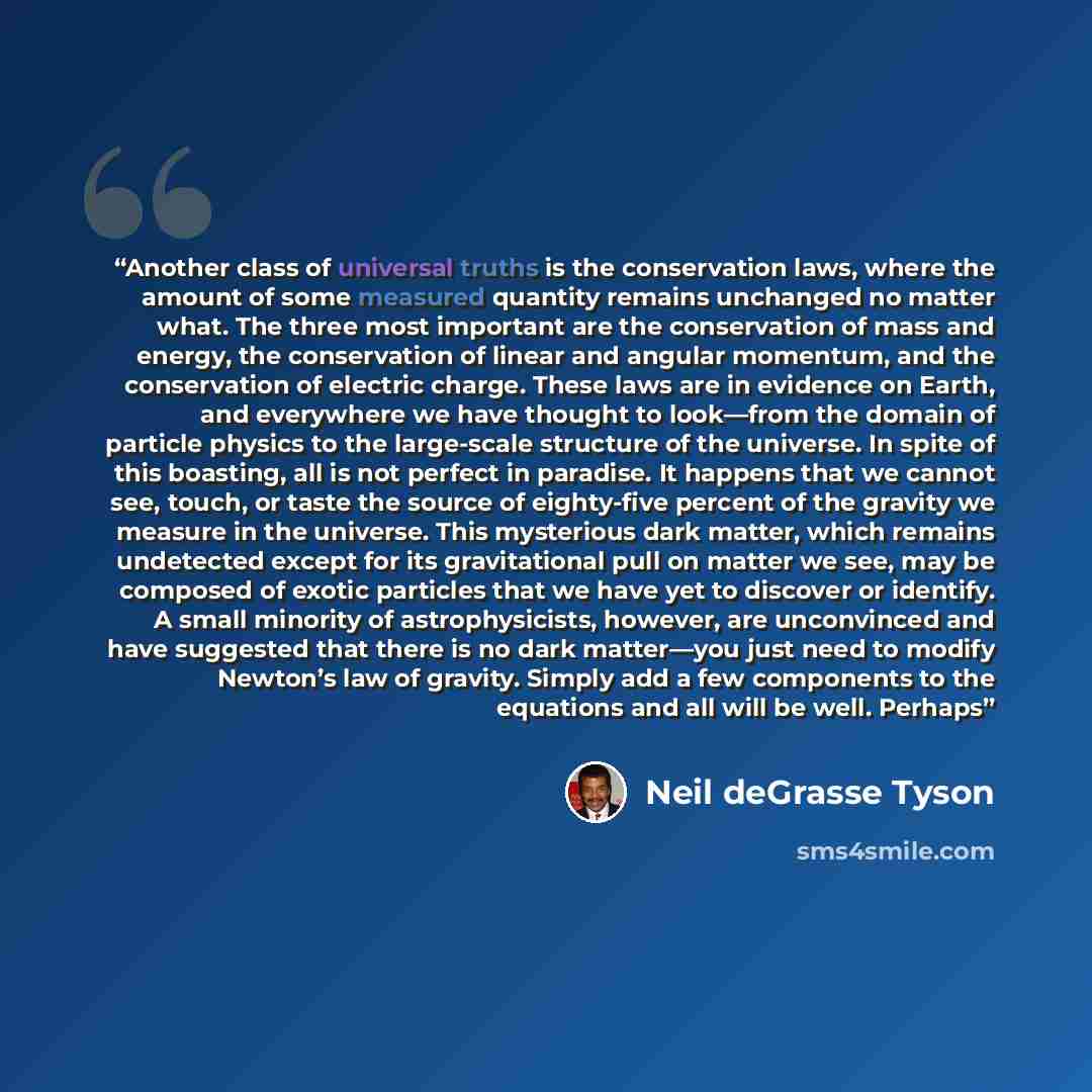 “Another class of universal truths is the conservation laws, where the amount of some measured quantity remains unchanged no matter what. The three most important are the conservation of mass and energy, the conservation of linear and angular momentum, and the conservation of electric charge. These…” quote by Neil deGrasse Tyson