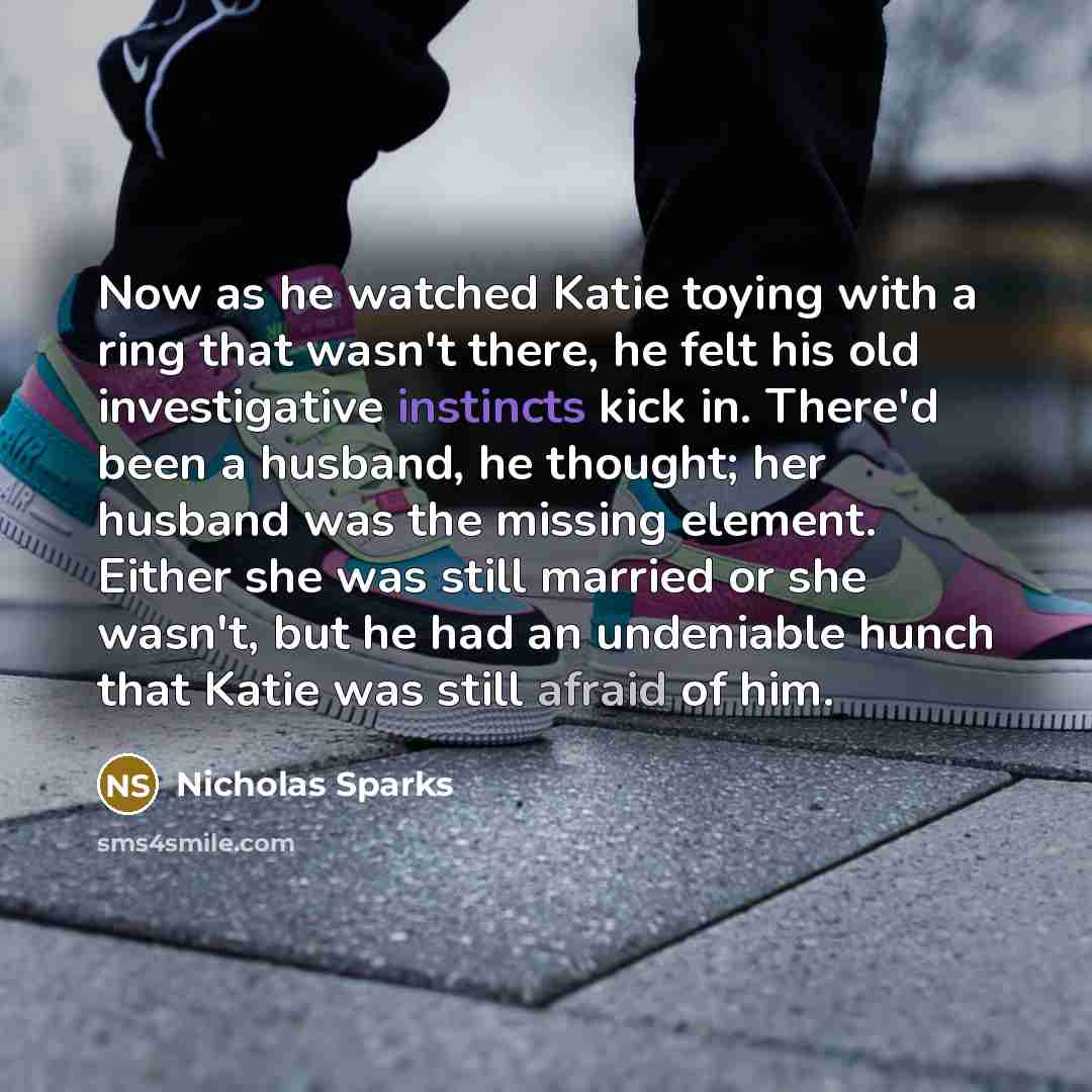 “Now as he watched Katie toying with a ring that wasn't there, he felt his old investigative instincts kick in. There'd been a husband, he thought; her husband was the missing element. Either she was still married or she wasn't, but he had an undeniable hunch that Katie was still afraid of him.” quote by Nicholas Sparks