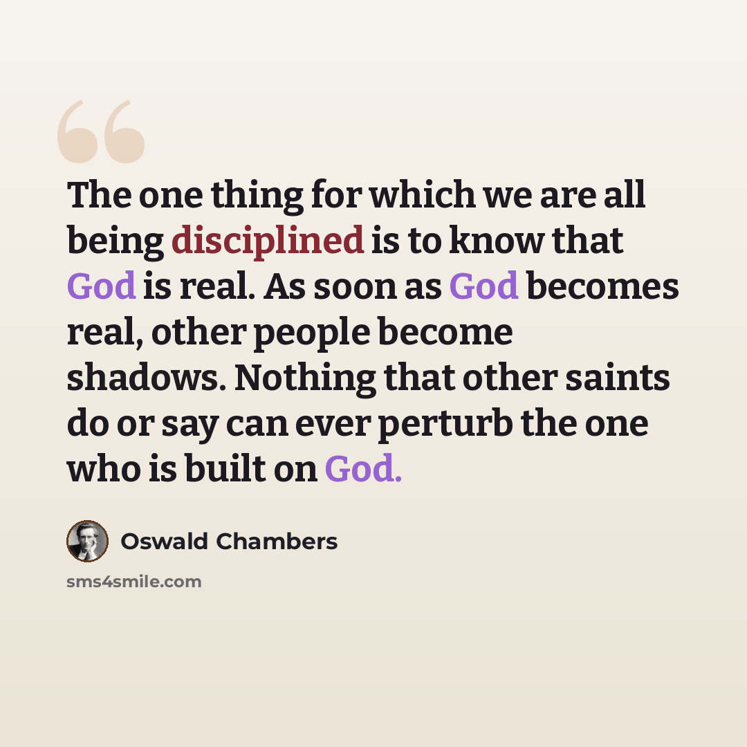 “The one thing for which we are all being disciplined is to know that God is real. As soon as God becomes real, other people become shadows. Nothing that other saints do or say can ever perturb the one who is built on God.” quote by Oswald Chambers