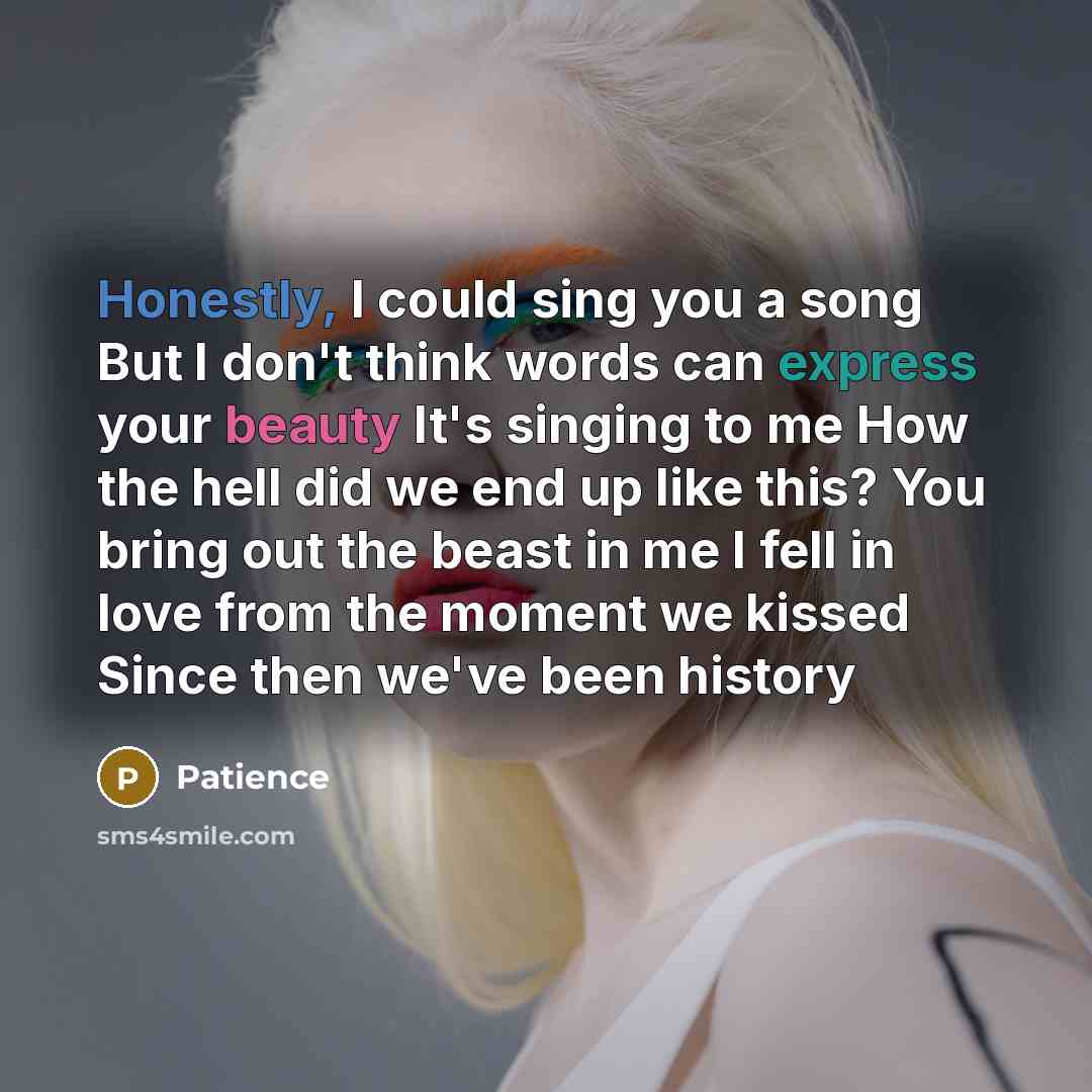 “Honestly, I could sing you a song But I don't think words can express your beauty It's singing to me How the hell did we end up like this? You bring out the beast in me I fell in love from the moment we kissed Since then we've been history” quote by Patience