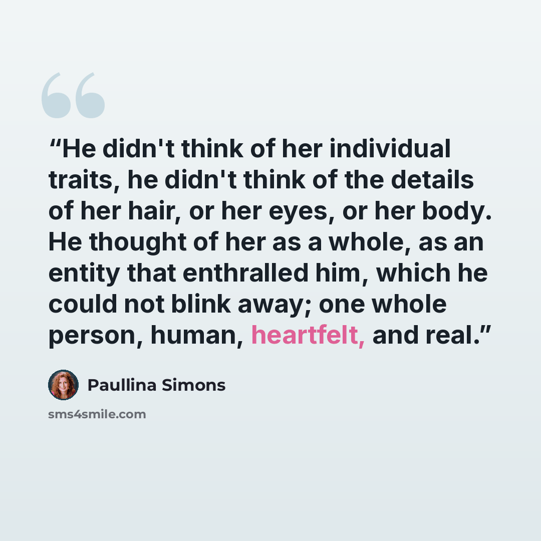“He didn't think of her individual traits, he didn't think of the details of her hair, or her eyes, or her body. He thought of her as a whole, as an entity that enthralled him, which he could not blink away; one whole person, human, heartfelt, and real.” quote by Paullina Simons