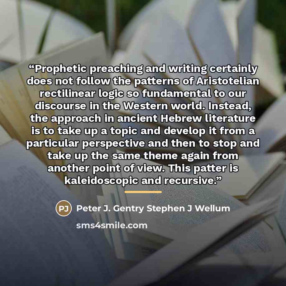 “Prophetic preaching and writing certainly does not follow the patterns of Aristotelian rectilinear logic so fundamental to our discourse in the Western world. Instead, the approach in ancient Hebrew literature is to take up a topic and develop it from a particular perspective and then to stop and…” quote by Peter J. Gentry Stephen J Wellum