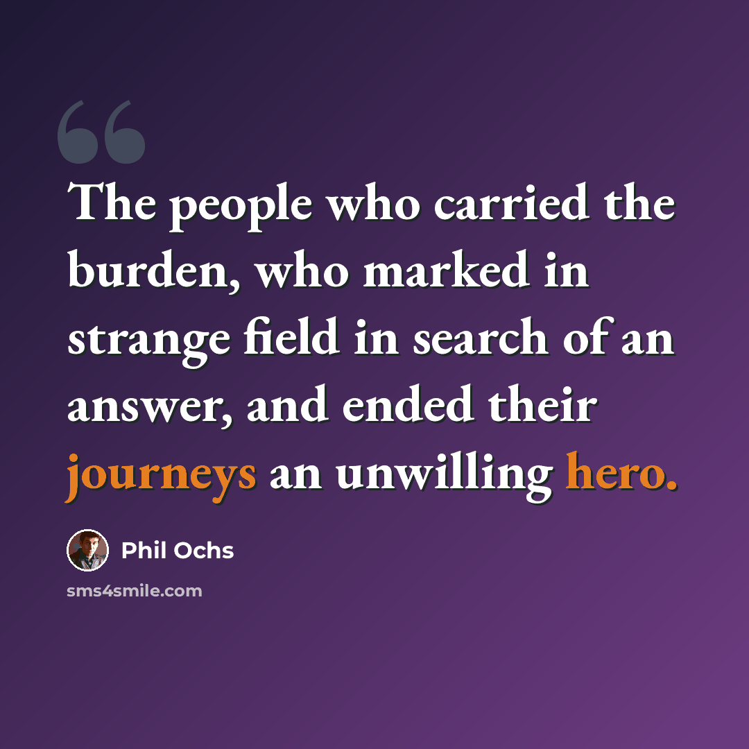 “The people who carried the burden, who marked in strange field in search of an answer, and ended their journeys an unwilling hero.” quote by Phil Ochs