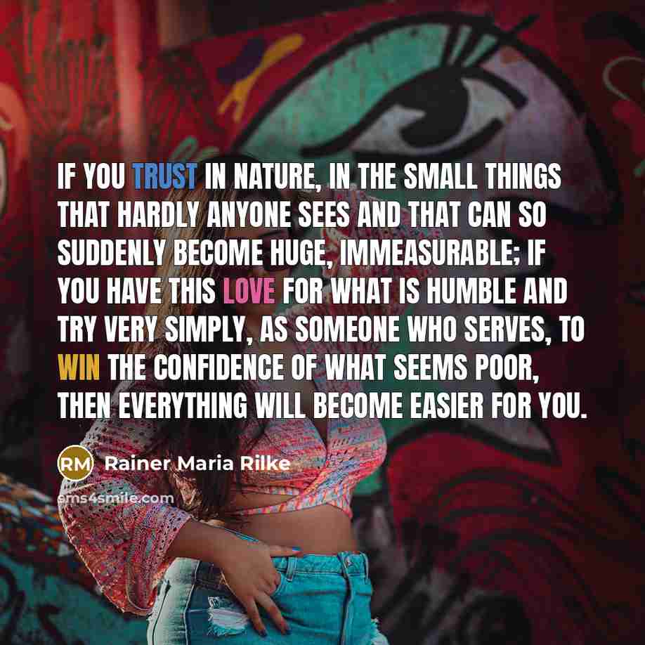 “If you trust in Nature, in the small Things that hardly anyone sees and that can so suddenly become huge, immeasurable; if you have this love for what is humble and try very simply, as someone who serves, to win the confidence of what seems poor, then everything will become easier for you.” quote by Rainer Maria Rilke