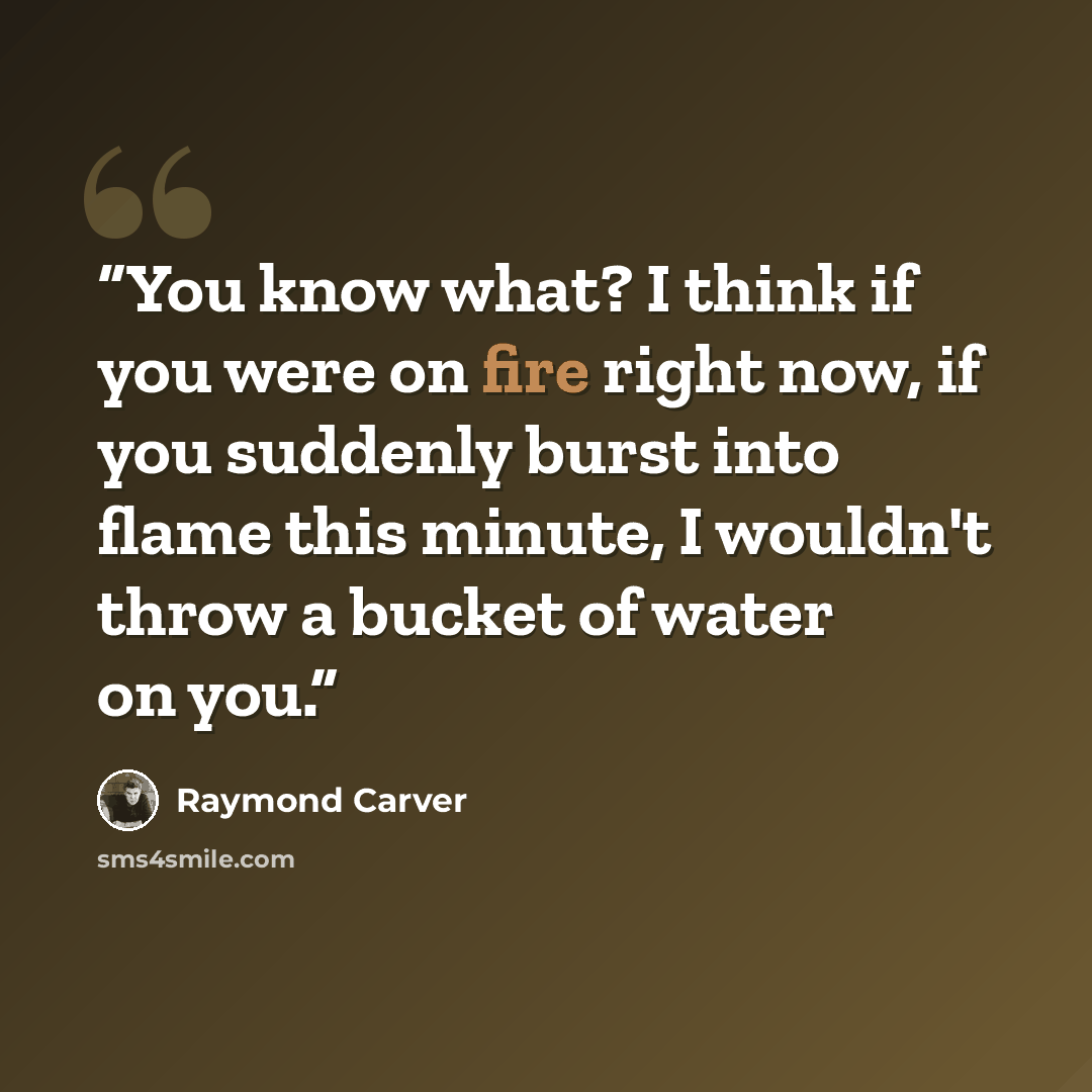 “You know what? I think if you were on fire right now, if you suddenly burst into flame this minute, I wouldn't throw a bucket of water on you.” quote by Raymond Carver