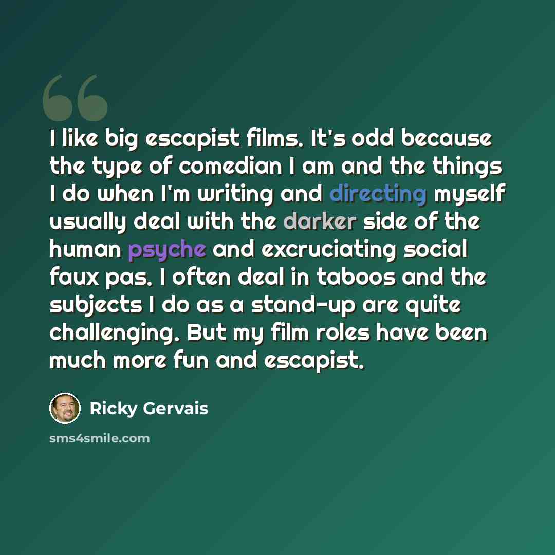 “I like big escapist films. It's odd because the type of comedian I am and the things I do when I'm writing and directing myself usually deal with the darker side of the human psyche and excruciating social faux pas. I often deal in taboos and the subjects I do as a stand-up are quite challenging…” quote by Ricky Gervais