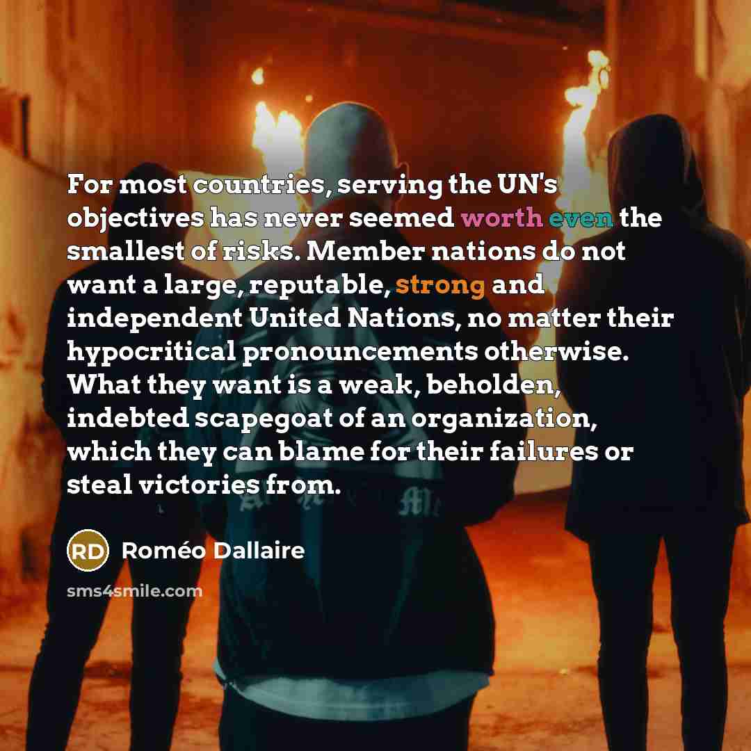 “For most countries, serving the UN's objectives has never seemed worth even the smallest of risks. Member nations do not want a large, reputable, strong and independent United Nations, no matter their hypocritical pronouncements otherwise. What they want is a weak, beholden, indebted scapegoat of…” quote by Roméo Dallaire