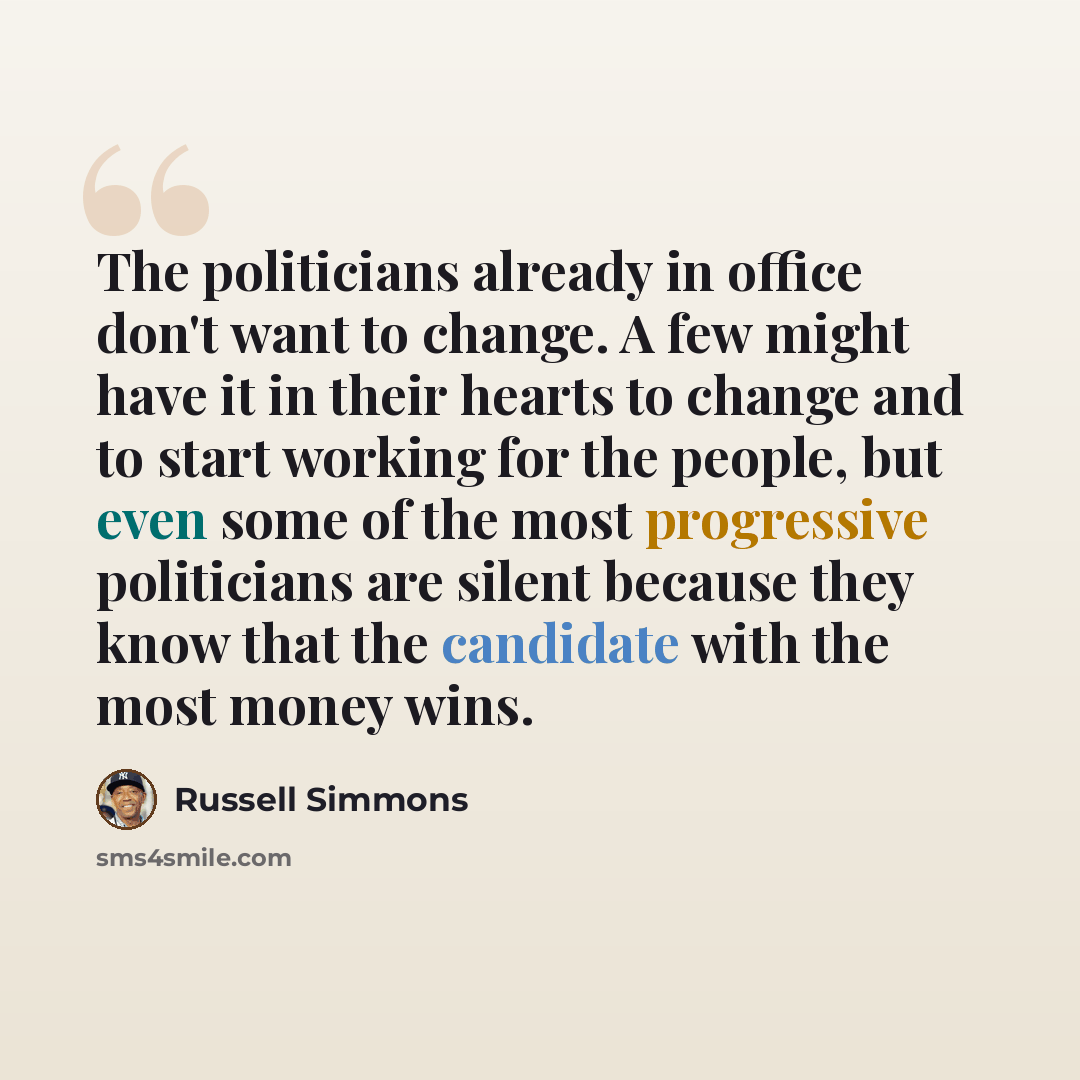 “The politicians already in office don't want to change. A few might have it in their hearts to change and to start working for the people, but even some of the most progressive politicians are silent because they know that the candidate with the most money wins.” quote by Russell Simmons
