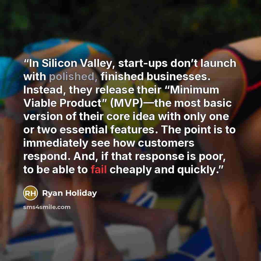 “In Silicon Valley, start-ups don’t launch with polished, finished businesses. Instead, they release their “Minimum Viable Product” (MVP)—the most basic version of their core idea with only one or two essential features. The point is to immediately see how customers respond. And, if that response…” quote by Ryan Holiday