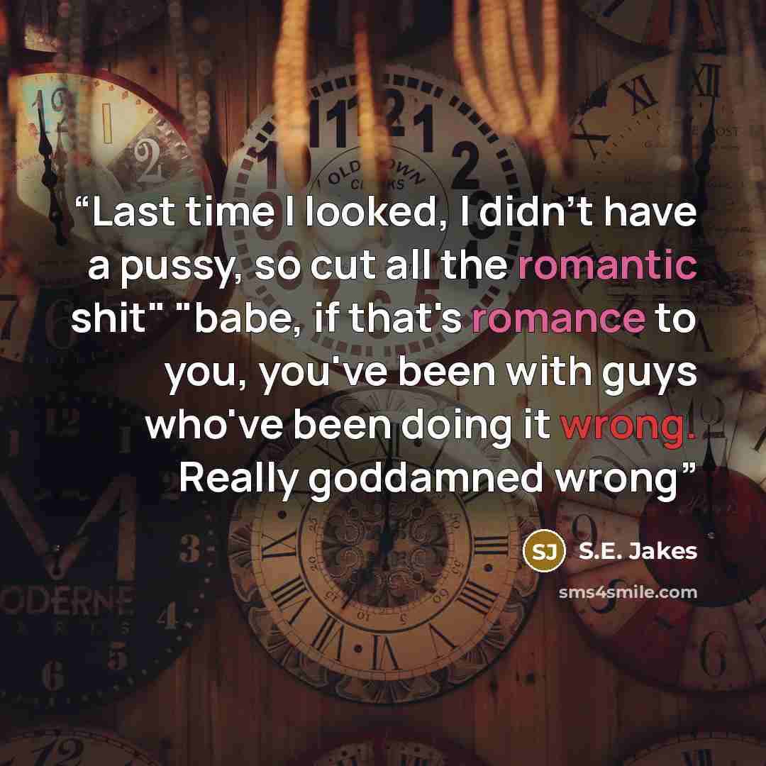 “Last time I looked, I didn't have a pussy, so cut all the romantic shit" "babe, if that's romance to you, you've been with guys who've been doing it wrong. Really goddamned wrong” quote by S.E. Jakes