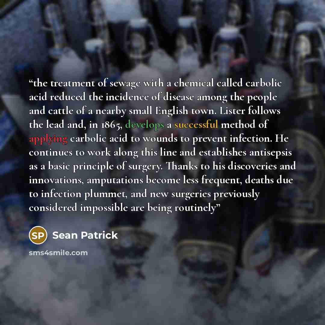 “the treatment of sewage with a chemical called carbolic acid reduced the incidence of disease among the people and cattle of a nearby small English town. Lister follows the lead and, in 1865, develops a successful method of applying carbolic acid to wounds to prevent infection. He continues to…” quote by Sean Patrick