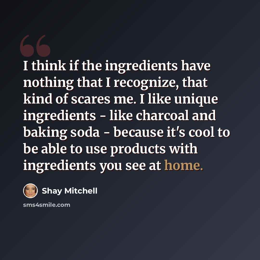 “I think if the ingredients have nothing that I recognize, that kind of scares me. I like unique ingredients - like charcoal and baking soda - because it's cool to be able to use products with ingredients you see at home.” quote by Shay Mitchell