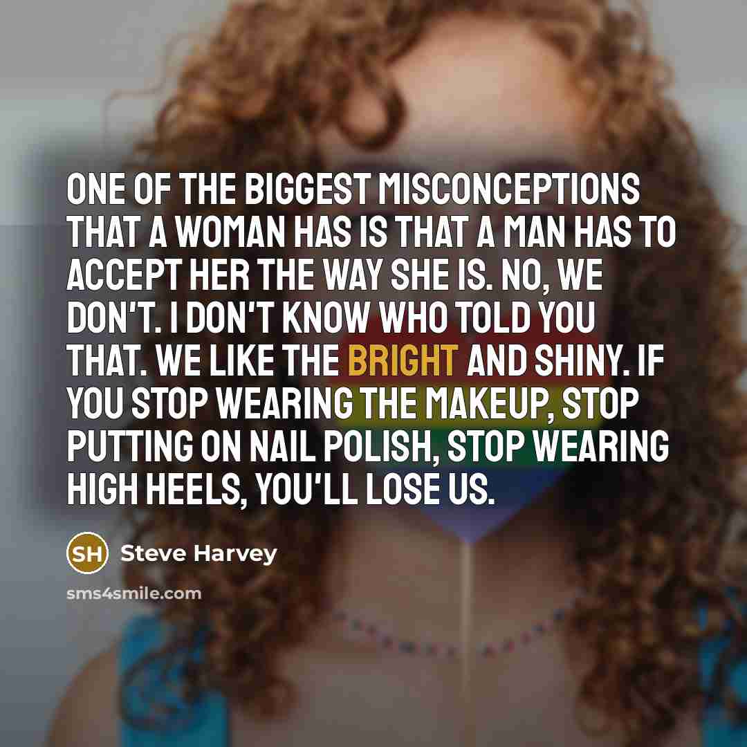 “One of the biggest misconceptions that a woman has is that a man has to accept her the way she is. No, we don't. I don't know who told you that. We like the bright and shiny. If you stop wearing the makeup, stop putting on nail polish, stop wearing high heels, you'll lose us.” quote by Steve Harvey