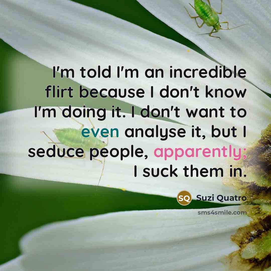 “I'm told I'm an incredible flirt because I don't know I'm doing it. I don't want to even analyse it, but I seduce people, apparently; I suck them in.” quote by Suzi Quatro