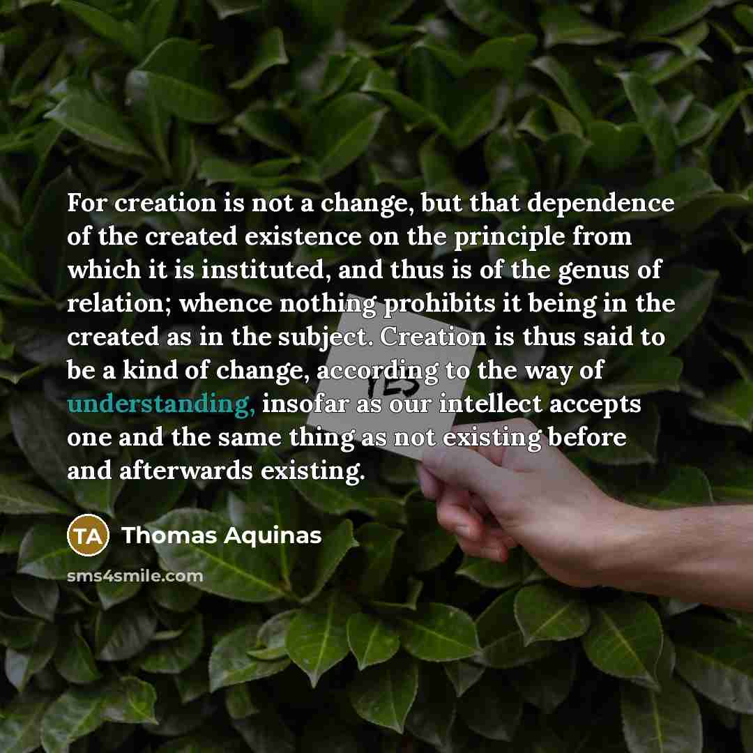 “For creation is not a change, but that dependence of the created existence on the principle from which it is instituted, and thus is of the genus of relation; whence nothing prohibits it being in the created as in the subject. Creation is thus said to be a kind of change, according to the way of…” quote by Thomas Aquinas