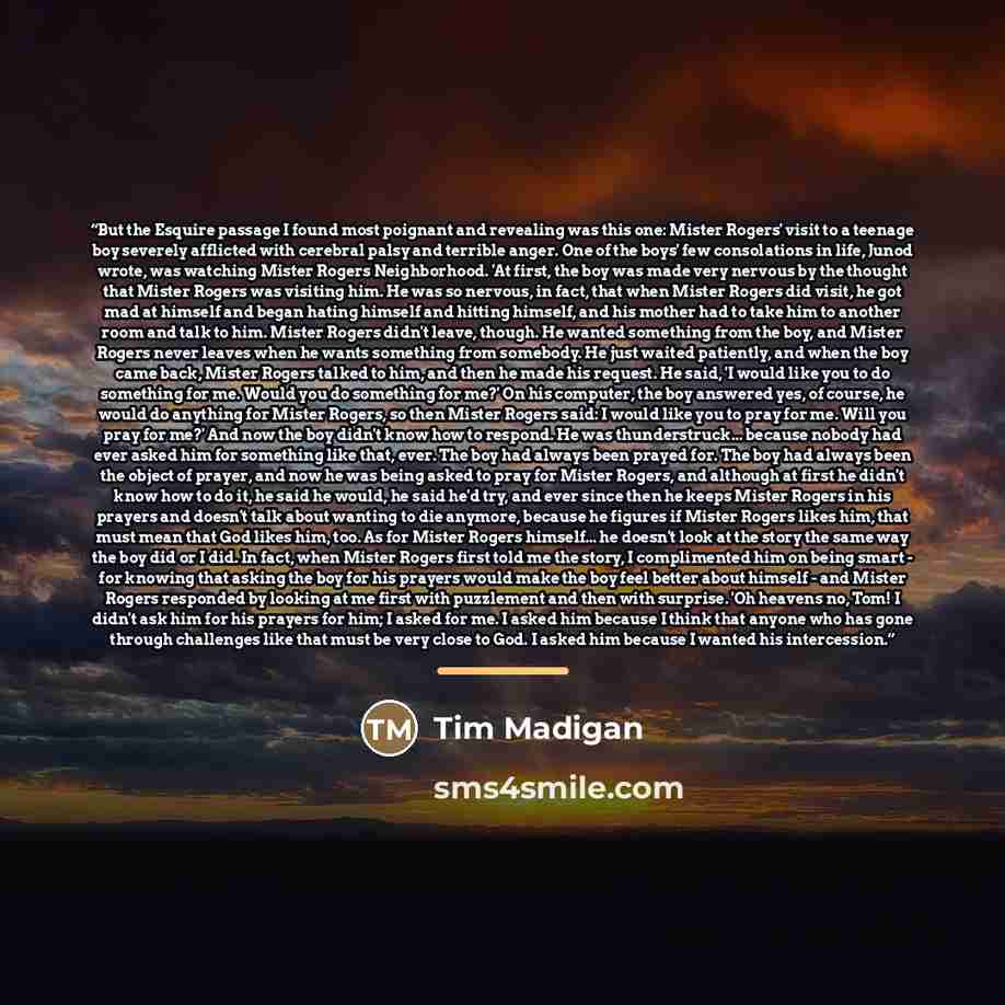 “But the Esquire passage I found most poignant and revealing was this one: Mister Rogers' visit to a teenage boy severely afflicted with cerebral palsy and terrible anger. One of the boys' few consolations in life, Junod wrote, was watching Mister Rogers Neighborhood. 'At first, the boy was made…” quote by Tim Madigan