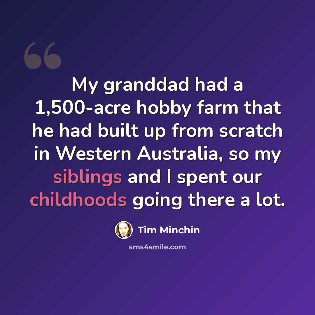 “My granddad had a 1,500-acre hobby farm that he had built up from scratch in Western Australia, so my siblings and I spent our childhoods going there a lot.” quote by Tim Minchin