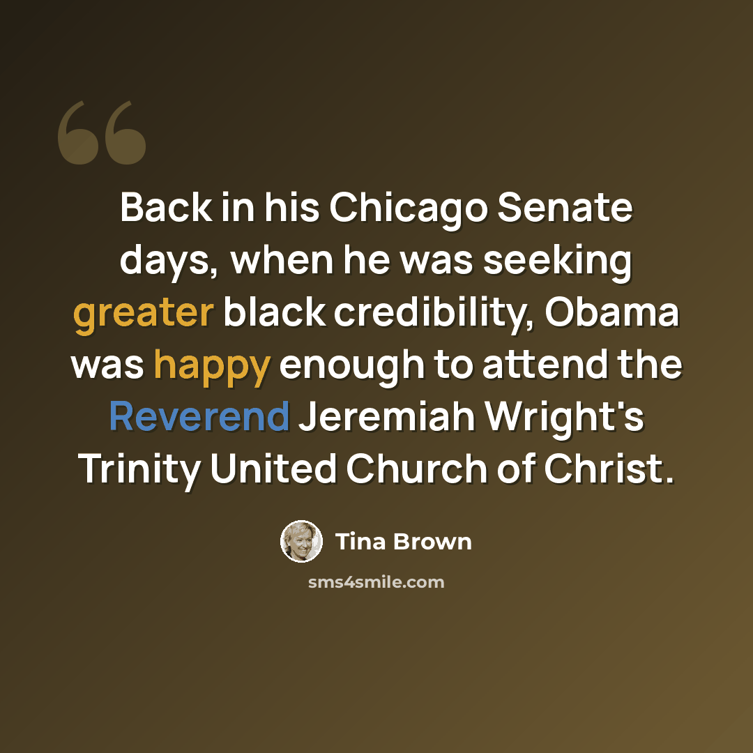 “Back in his Chicago Senate days, when he was seeking greater black credibility, Obama was happy enough to attend the Reverend Jeremiah Wright's Trinity United Church of Christ.” quote by Tina Brown