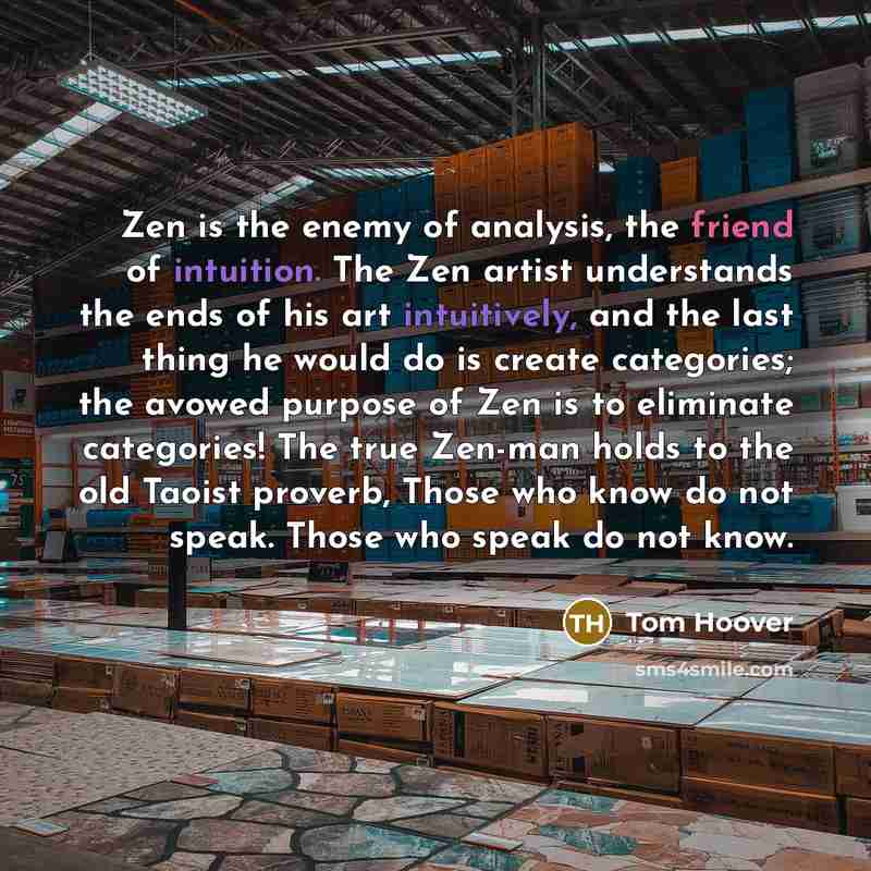 “Zen is the enemy of analysis, the friend of intuition. The Zen artist understands the ends of his art intuitively, and the last thing he would do is create categories; the avowed purpose of Zen is to eliminate categories! The true Zen-man holds to the old Taoist proverb, Those who know do not…” quote by Tom Hoover