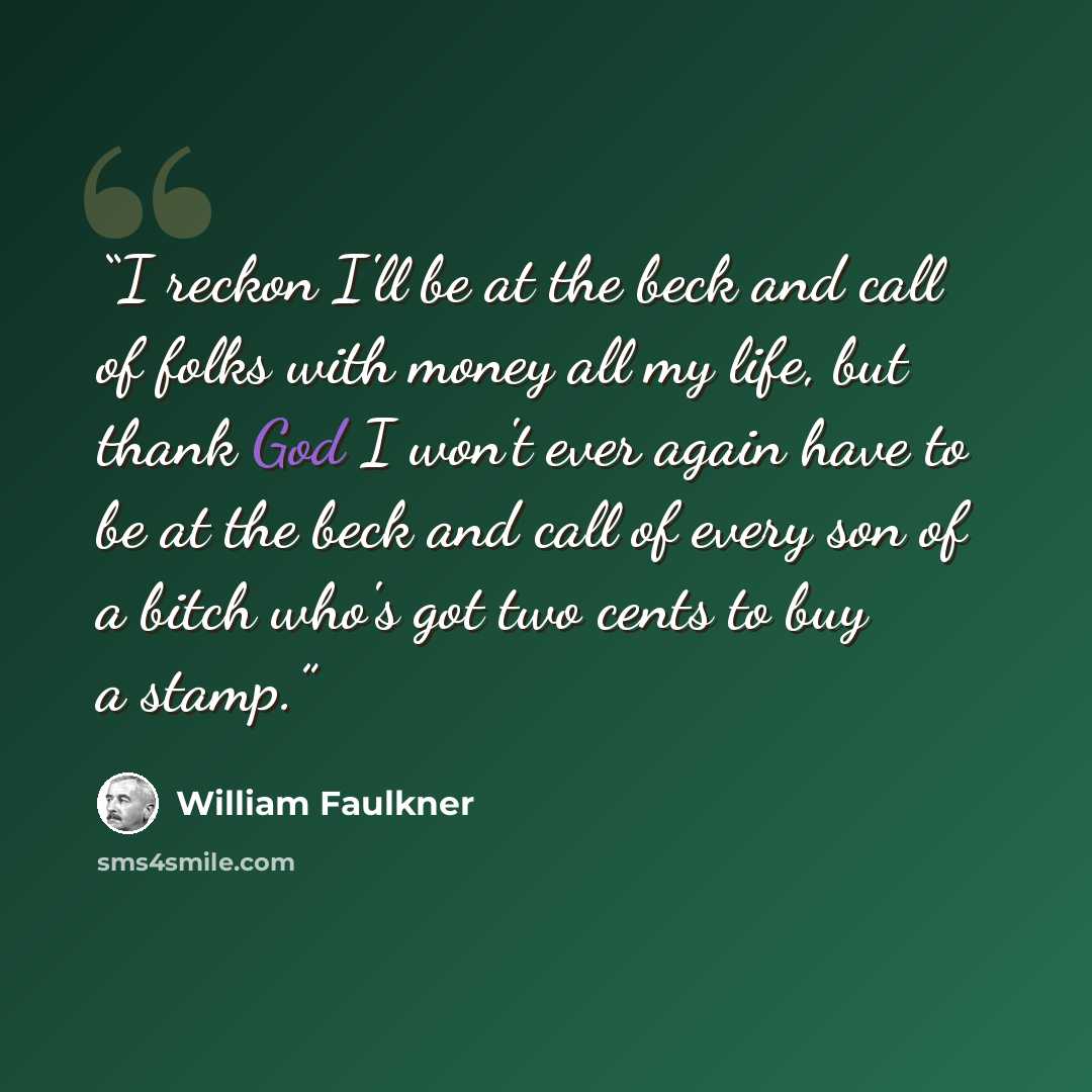“I reckon I'll be at the beck and call of folks with money all my life, but thank God I won't ever again have to be at the beck and call of every son of a bitch who's got two cents to buy a stamp.” quote by William Faulkner