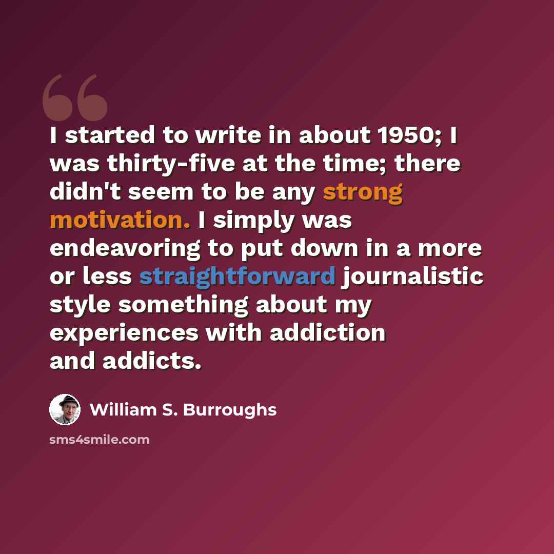 “I started to write in about 1950; I was thirty-five at the time; there didn't seem to be any strong motivation. I simply was endeavoring to put down in a more or less straightforward journalistic style something about my experiences with addiction and addicts.” quote by William S. Burroughs