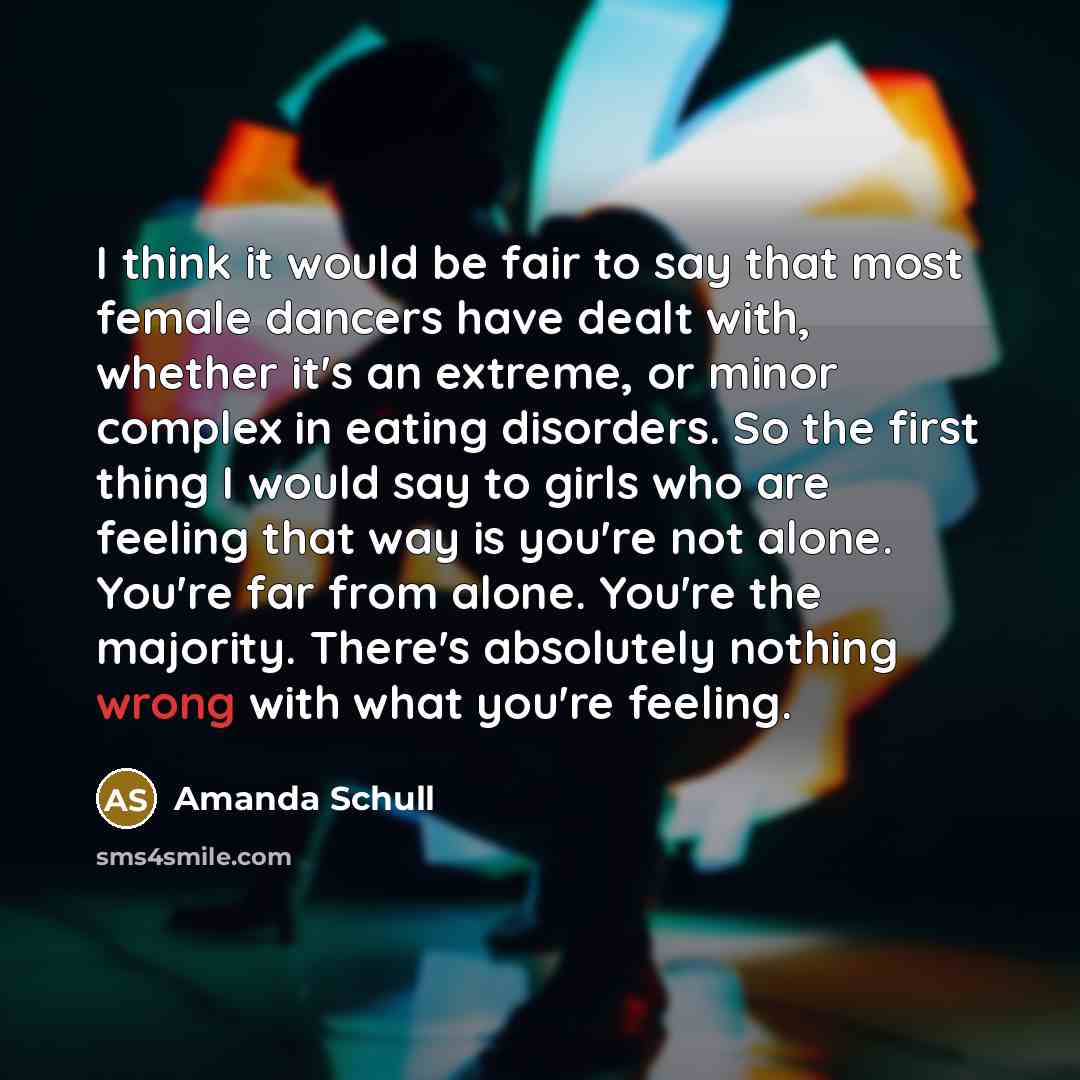 “I think it would be fair to say that most female dancers have dealt with, whether it's an extreme, or minor complex in eating disorders. So the first thing I would say to girls who are feeling that way is you're not alone. You're far from alone. You're the majority. There's absolutely nothing…” quote by Amanda Schull