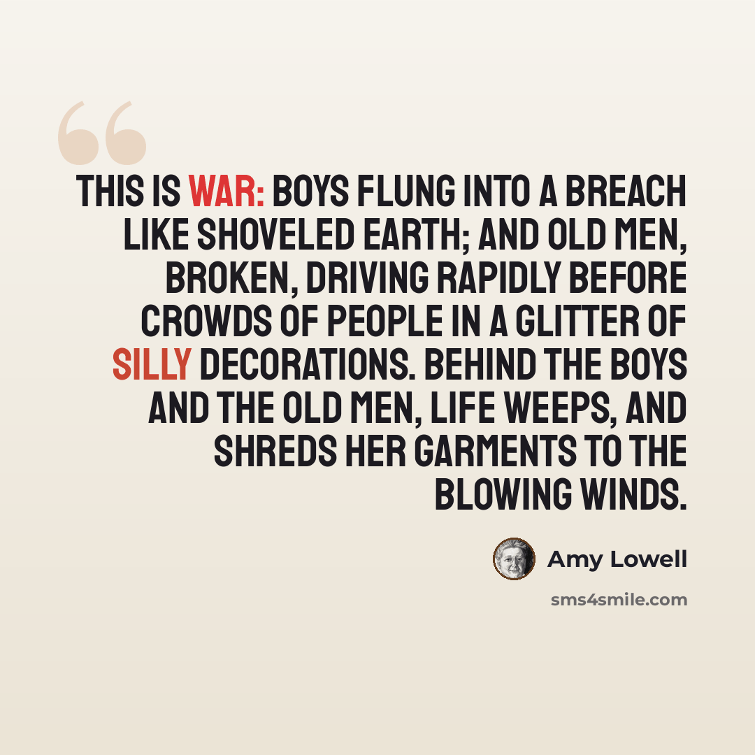 “This is war: Boys flung into a breach Like shoveled earth; And old men, Broken, Driving rapidly before crowds of people In a glitter of silly decorations. Behind the boys And the old men, Life weeps, And shreds her garments To the blowing winds.” quote by Amy Lowell