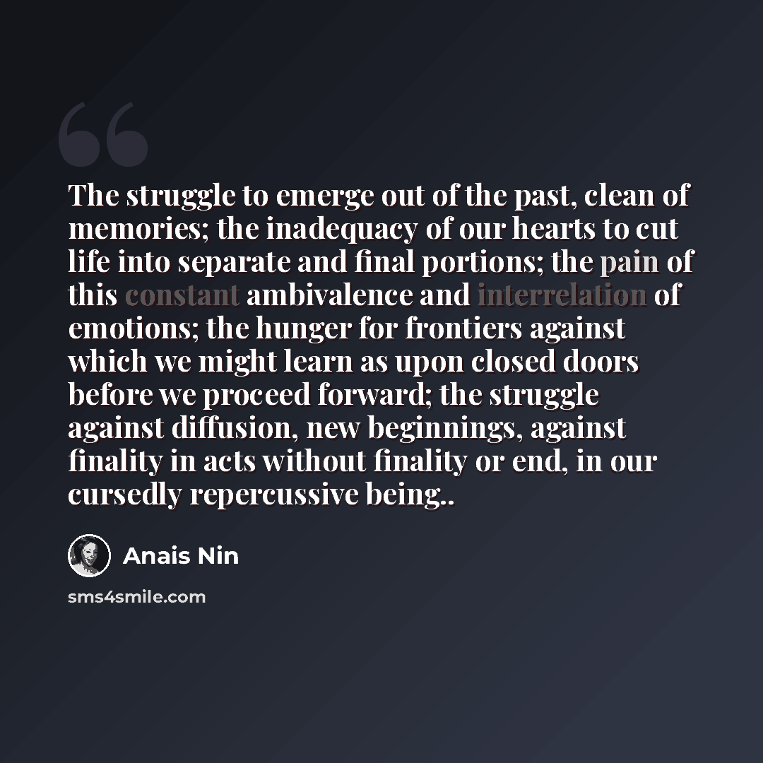 “The struggle to emerge out of the past, clean of memories; the inadequacy of our hearts to cut life into separate and final portions; the pain of this constant ambivalence and interrelation of emotions; the hunger for frontiers against which we might learn as upon closed doors before we proceed…” quote by Anais Nin