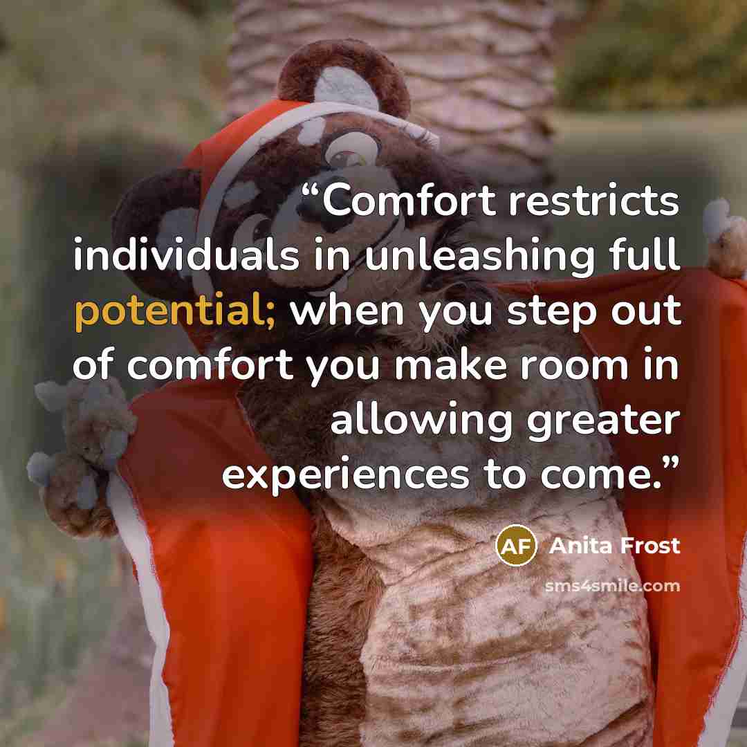 “Comfort restricts individuals in unleashing full potential; when you step out of comfort you make room in allowing greater experiences to come.” quote by Anita Frost