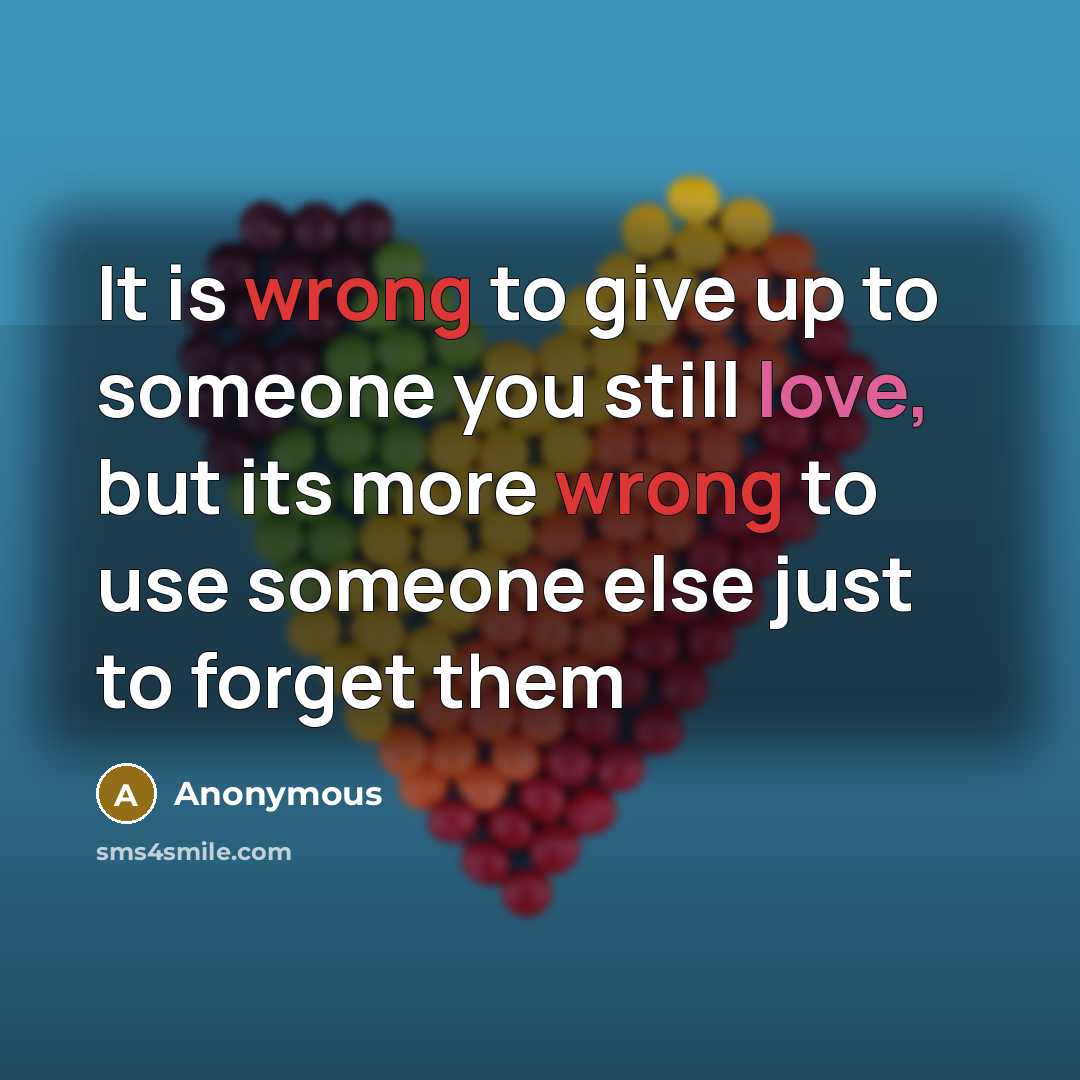 “It is wrong to give up to someone you still love, but its more wrong to use someone else just to forget them” quote by Anonymous
