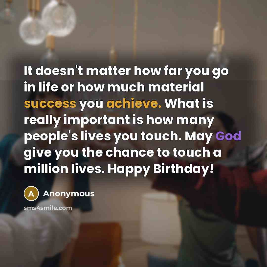 “It doesn't matter how far you go in life or how much material success you achieve. What is really important is how many people's lives you touch. May God give you the chance to touch a million lives. Happy Birthday!” quote by Anonymous