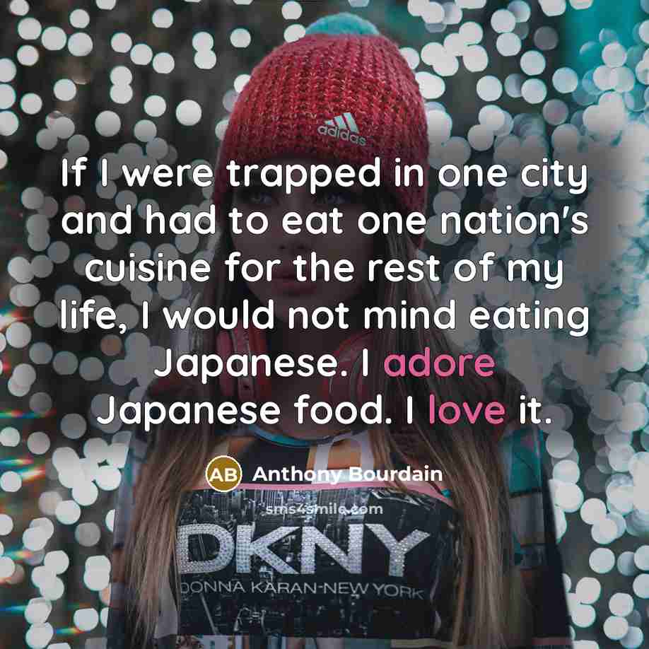 “If I were trapped in one city and had to eat one nation's cuisine for the rest of my life, I would not mind eating Japanese. I adore Japanese food. I love it.” quote by Anthony Bourdain