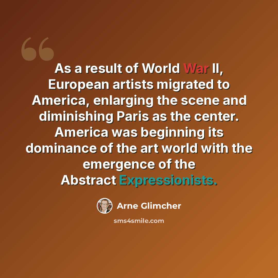 “As a result of World War II, European artists migrated to America, enlarging the scene and diminishing Paris as the center. America was beginning its dominance of the art world with the emergence of the Abstract Expressionists.” quote by Arne Glimcher