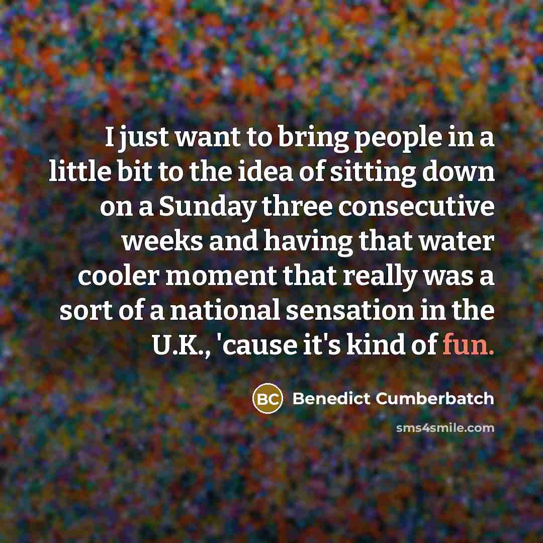 “I just want to bring people in a little bit to the idea of sitting down on a Sunday three consecutive weeks and having that water cooler moment that really was a sort of a national sensation in the U.K., 'cause it's kind of fun.” quote by Benedict Cumberbatch