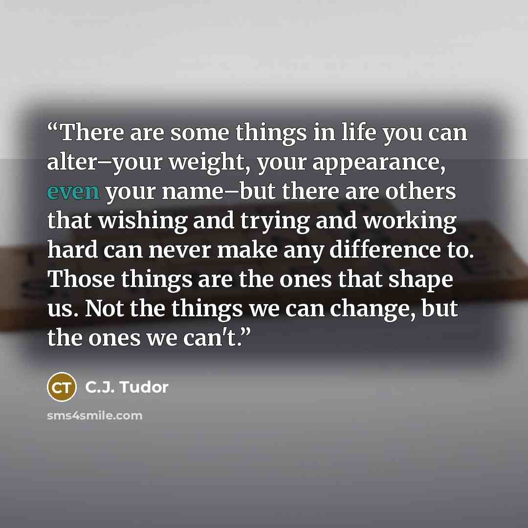 “There are some things in life you can alter–your weight, your appearance, even your name–but there are others that wishing and trying and working hard can never make any difference to. Those things are the ones that shape us. Not the things we can change, but the ones we can't.” quote by C.J. tudor