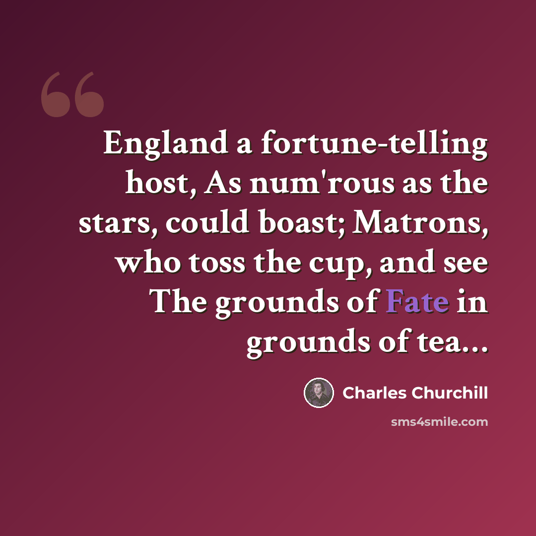 “England a fortune-telling host, As num'rous as the stars, could boast; Matrons, who toss the cup, and see The grounds of Fate in grounds of tea…” quote by Charles Churchill