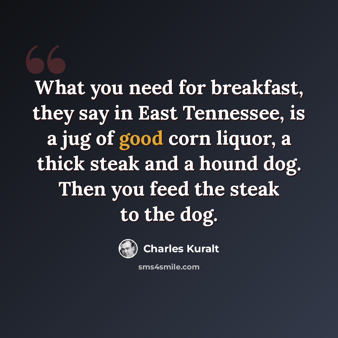 “What you need for breakfast, they say in East Tennessee, is a jug of good corn liquor, a thick steak and a hound dog. Then you feed the steak to the dog.” quote by Charles Kuralt