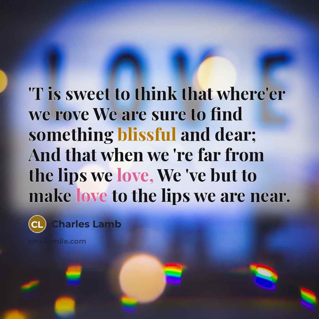 “'T is sweet to think that where'er we rove We are sure to find something blissful and dear; And that when we 're far from the lips we love, We 've but to make love to the lips we are near.” quote by Charles Lamb