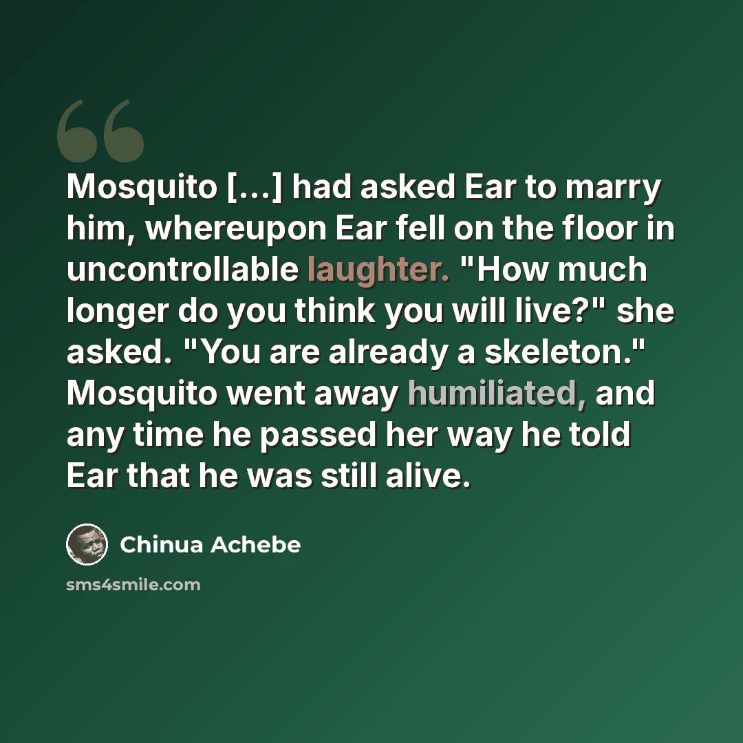 “Mosquito [...] had asked Ear to marry him, whereupon Ear fell on the floor in uncontrollable laughter. "How much longer do you think you will live?" she asked. "You are already a skeleton." Mosquito went away humiliated, and any time he passed her way he told Ear that he was still alive.” quote by Chinua Achebe