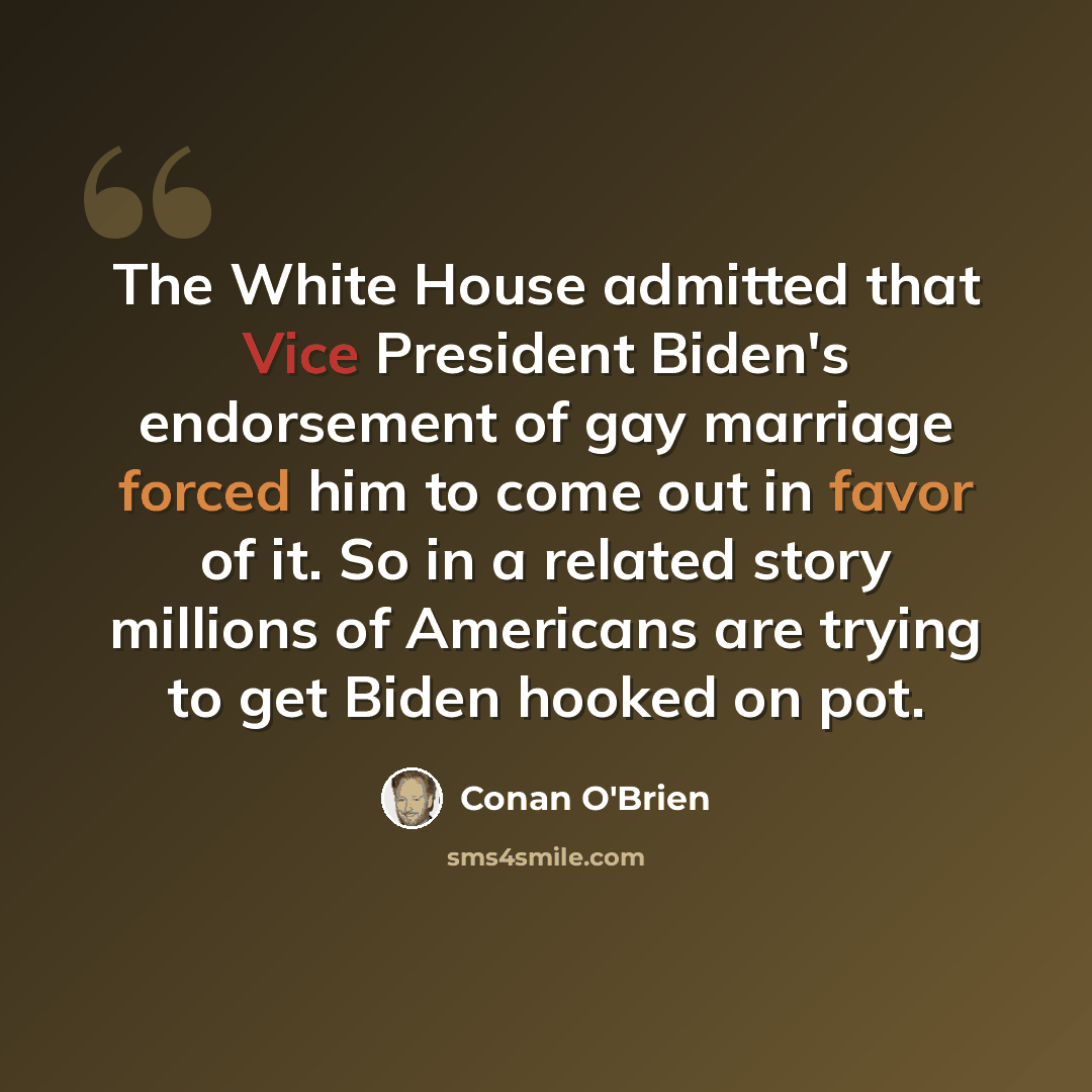 “The White House admitted that Vice President Biden's endorsement of gay marriage forced him to come out in favor of it. So in a related story millions of Americans are trying to get Biden hooked on pot.” quote by Conan O'Brien