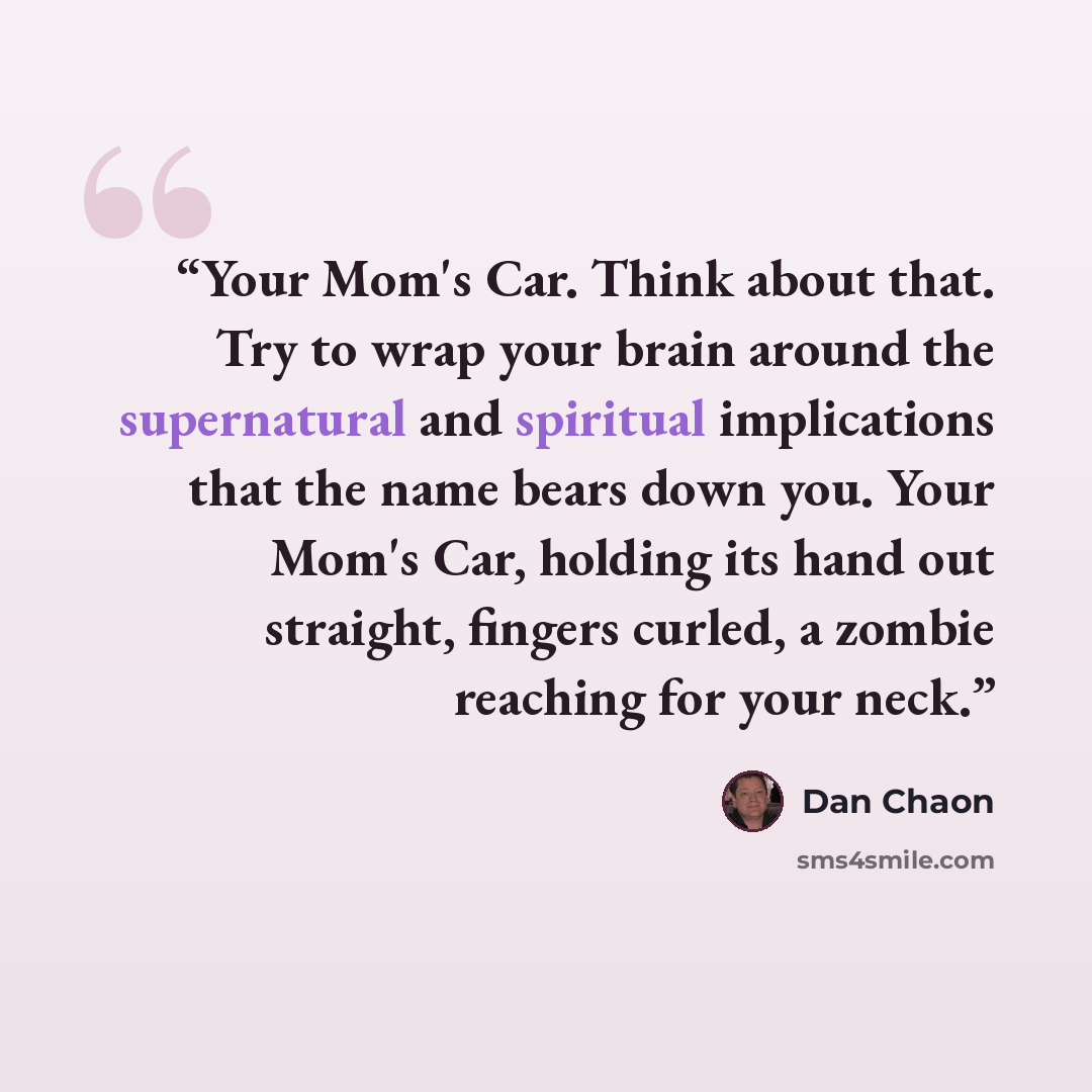 “Your Mom's Car. Think about that. Try to wrap your brain around the supernatural and spiritual implications that the name bears down you. Your Mom's Car, holding its hand out straight, fingers curled, a zombie reaching for your neck.” quote by Dan Chaon