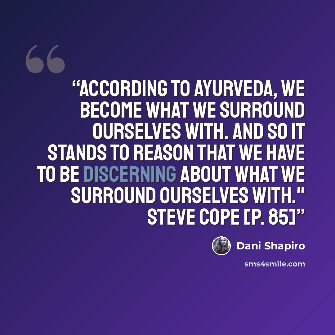 “According to ayurveda, we become what we surround ourselves with. And so it stands to reason that we have to be discerning about what we surround ourselves with." Steve Cope [p. 85]” quote by Dani Shapiro