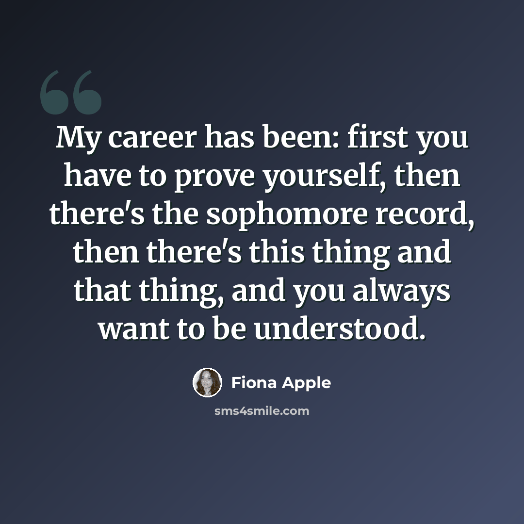 “My career has been: first you have to prove yourself, then there's the sophomore record, then there's this thing and that thing, and you always want to be understood.” quote by Fiona Apple