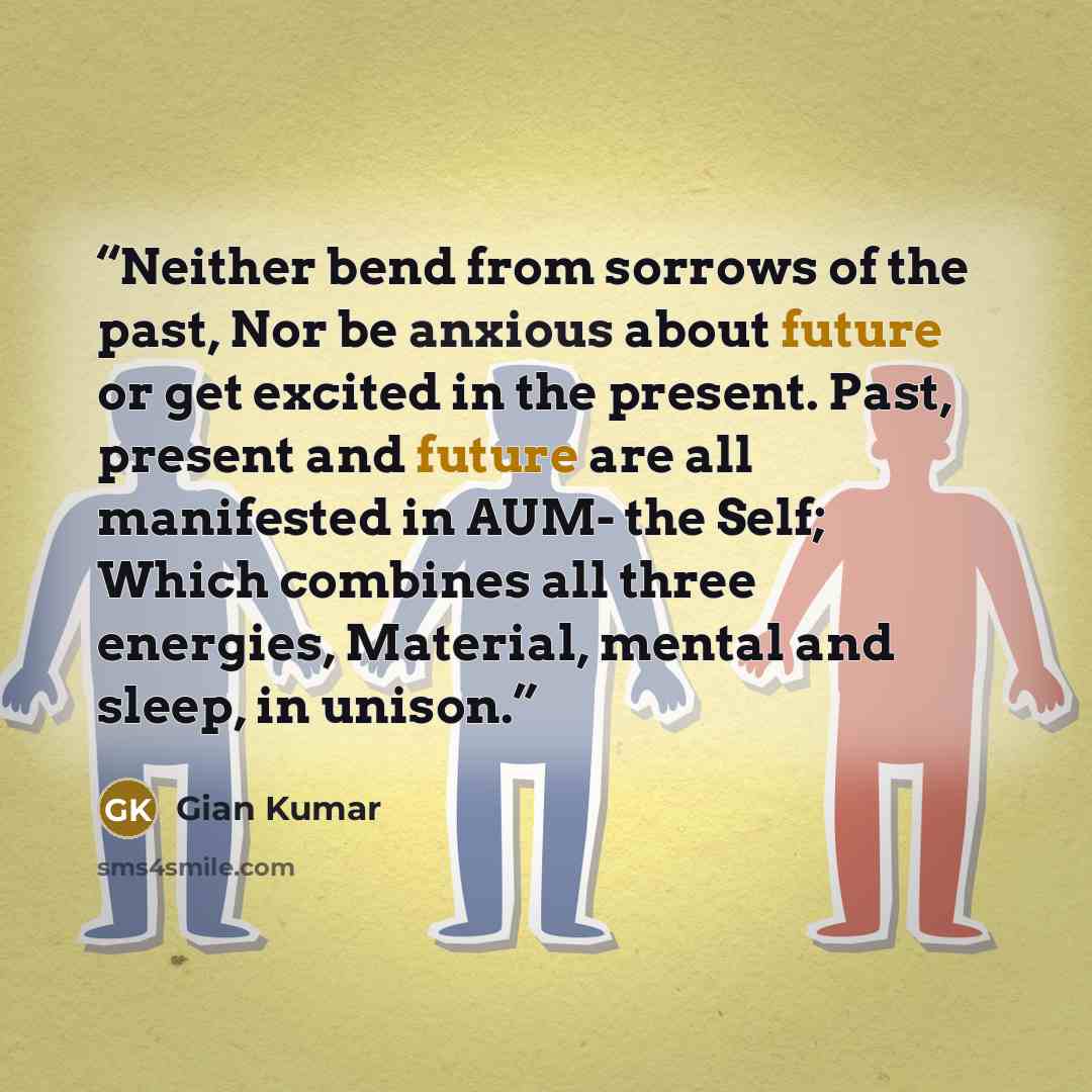 “Neither bend from sorrows of the past, Nor be anxious about future or get excited in the present. Past, present and future are all manifested in AUM- the Self; Which combines all three energies, Material, mental and sleep, in unison.” quote by Gian Kumar