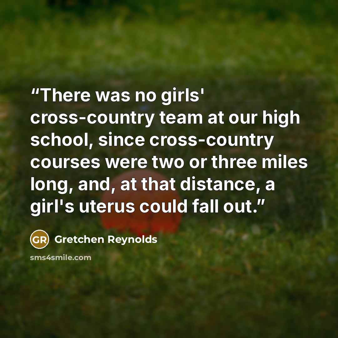 “There was no girls' cross-country team at our high school, since cross-country courses were two or three miles long, and, at that distance, a girl's uterus could fall out.” quote by Gretchen Reynolds