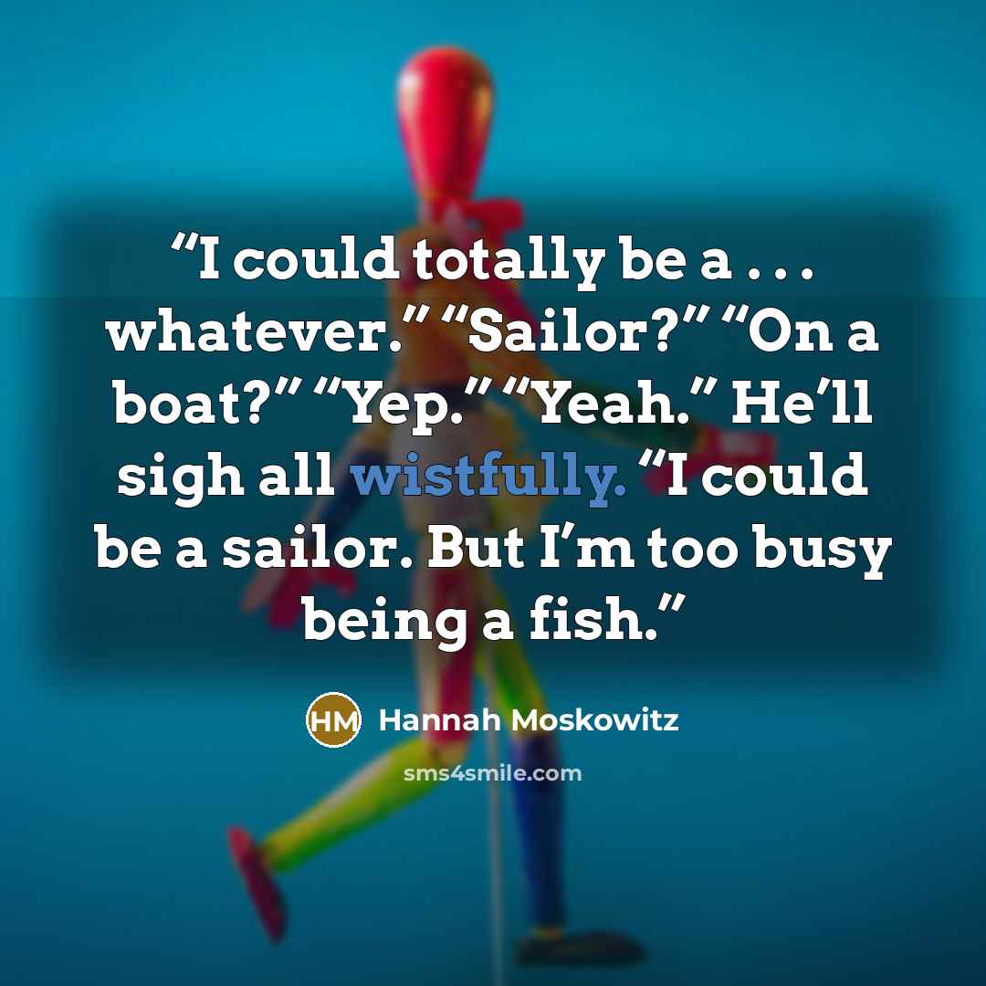 “I could totally be a . . . whatever.” “Sailor?” “On a boat?” “Yep.” “Yeah.” He’ll sigh all wistfully. “I could be a sailor. But I’m too busy being a fish.” quote by Hannah Moskowitz