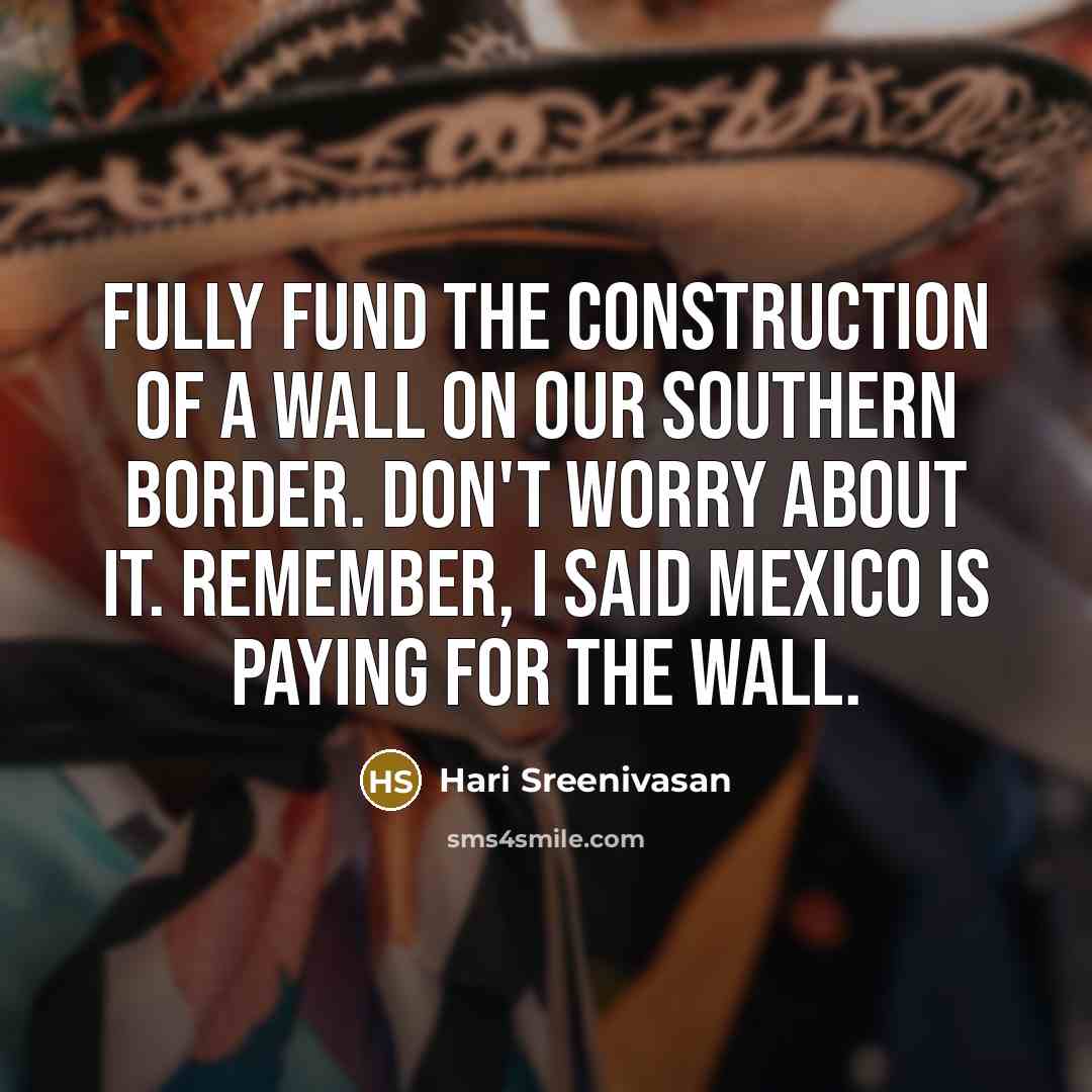 “Fully fund the construction of a wall on our southern border. Don't worry about it. Remember, I said Mexico is paying for the wall.” quote by Hari Sreenivasan