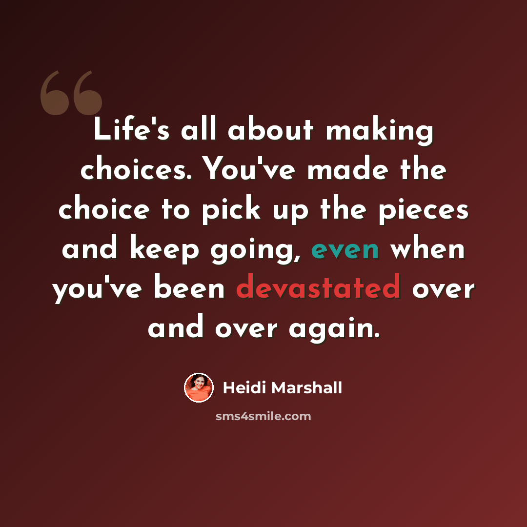 “Life's all about making choices. You've made the choice to pick up the pieces and keep going, even when you've been devastated over and over again.” quote by Heidi Marshall